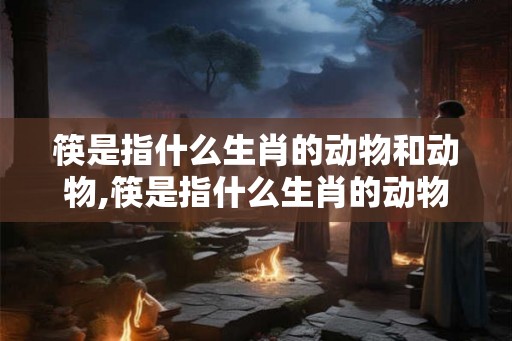 筷是指什么生肖的动物和动物,筷是指什么生肖的动物和动物名字 筷是指什么生肖的动物和动物,筷是指什么生肖的动物和动物名字