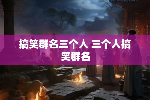 搞笑群名三个人 三个人搞笑群名