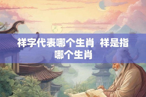 祥字代表哪个生肖  祥是指哪个生肖