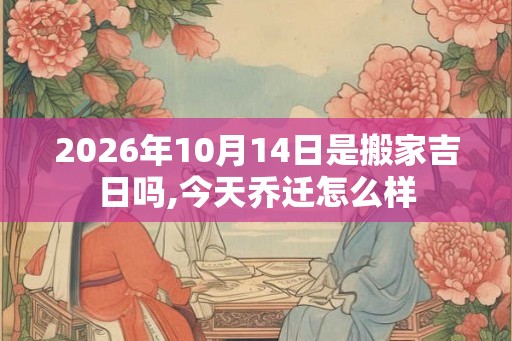 2026年10月14日是搬家吉日吗,今天乔迁怎么样 2026年10月14日是搬家吉日吗,今天乔迁怎么样