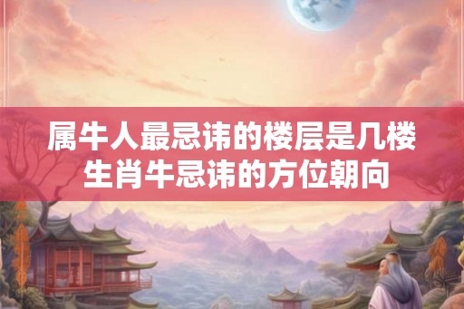 属牛人最忌讳的楼层是几楼 生肖牛忌讳的方位朝向