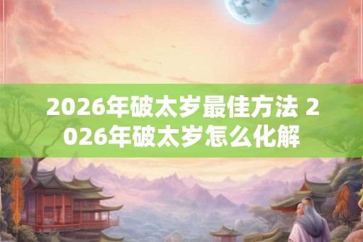 2026年破太岁最佳方法 2026年破太岁怎么化解 2026年破太岁最佳方法 2026年破太岁怎么化解