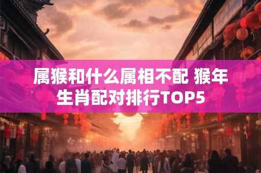 属猴和什么属相不配 猴年生肖配对排行TOP5 属猴和什么属相不配 猴年生肖配对排行TOP5