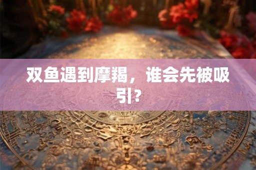 双鱼遇到摩羯，谁会先被吸引？