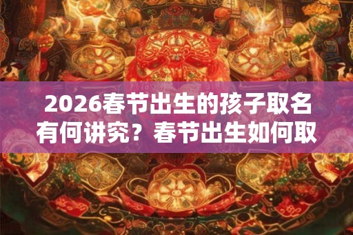 2026春节出生的孩子取名有何讲究?春节出生如何取名? 2026春节出生的孩子取名有何讲究?春节出生如何取名?