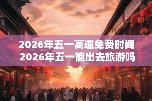 2026年五一高速免费时间 2026年五一能出去旅游吗