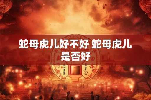 蛇母虎儿好不好 蛇母虎儿是否好 蛇母虎儿好不好 蛇母虎儿是否好