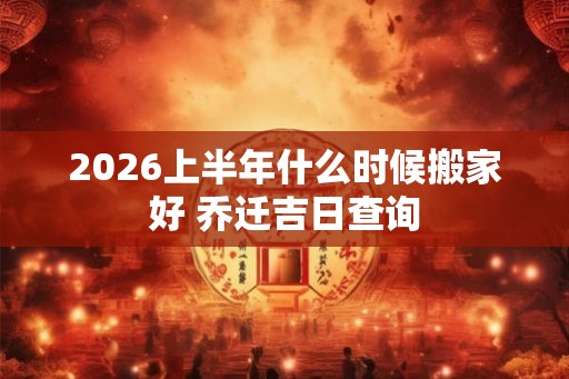 2026上半年什么时候搬家好 乔迁吉日查询
