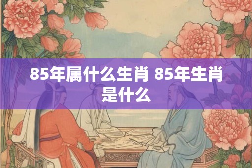 85年属什么生肖 85年生肖是什么