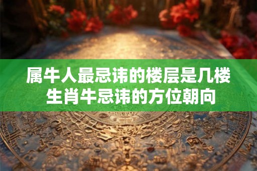 属牛人最忌讳的楼层是几楼 生肖牛忌讳的方位朝向