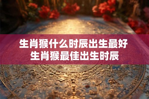 生肖猴什么时辰出生最好 生肖猴最佳出生时辰
