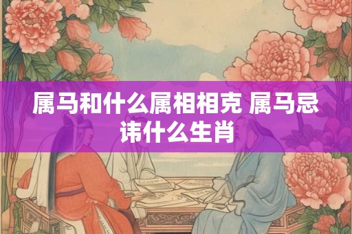 属马和什么属相相克 属马忌讳什么生肖