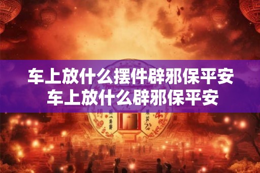 车上放什么摆件辟邪保平安 车上放什么辟邪保平安