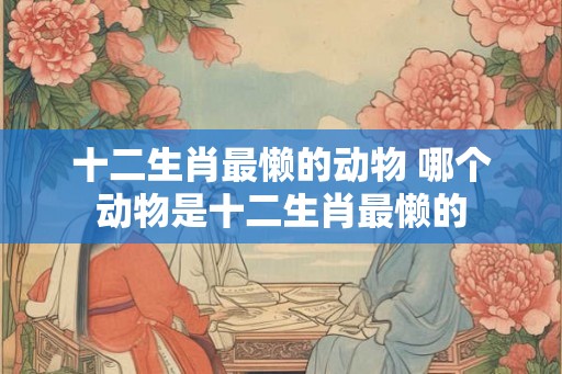 十二生肖最懒的动物 哪个动物是十二生肖最懒的 十二生肖最懒的动物 哪个动物是十二生肖最懒的