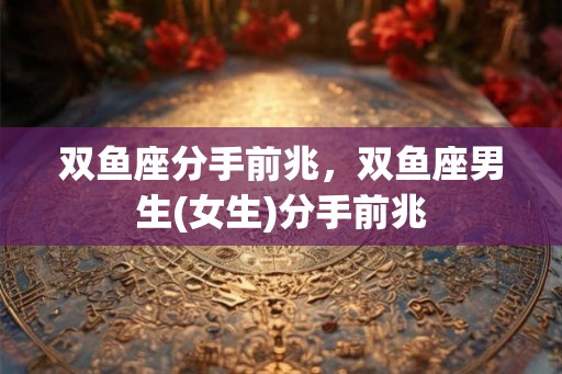 双鱼座分手前兆,双鱼座男生(女生)分手前兆 双鱼座分手前兆,双鱼座男生(女生)分手前兆