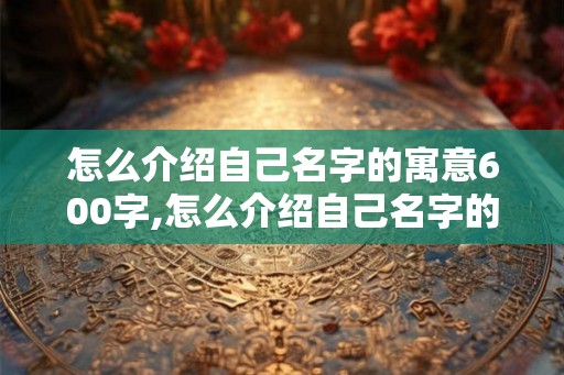 怎么介绍自己名字的寓意600字,怎么介绍自己名字的寓意600字以上