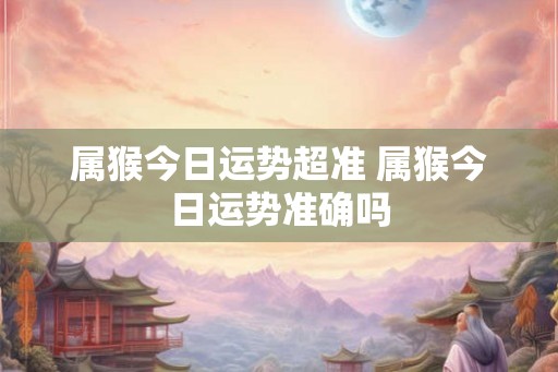 属猴今日运势超准 属猴今日运势准确吗