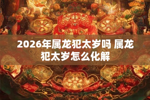 2026年属龙犯太岁吗 属龙犯太岁怎么化解