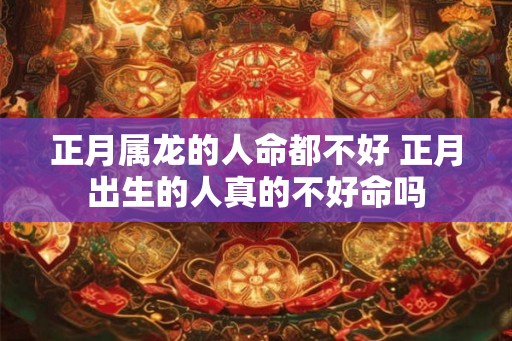 正月属龙的人命都不好 正月出生的人真的不好命吗
