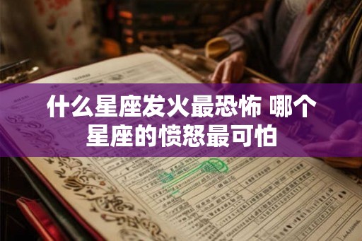 什么星座发火最恐怖 哪个星座的愤怒最可怕 什么星座发火最恐怖 哪个星座的愤怒最可怕
