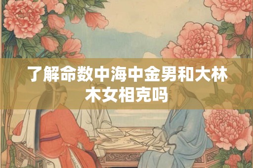 了解命数中海中金男和大林木女相克吗