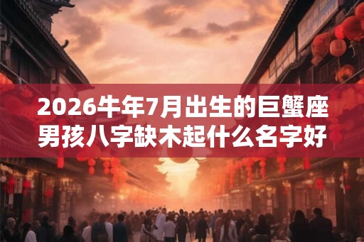 2026牛年7月出生的巨蟹座男孩八字缺木起什么名字好