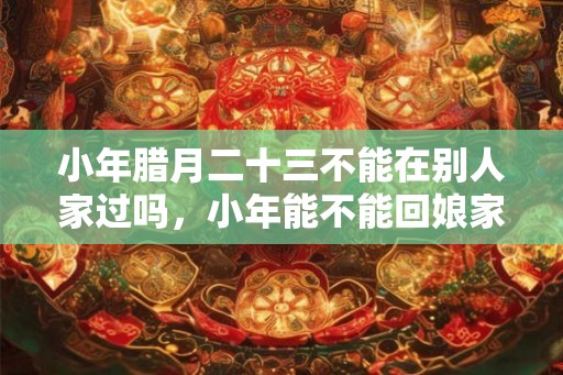 小年腊月二十三不能在别人家过吗，小年能不能回娘家？