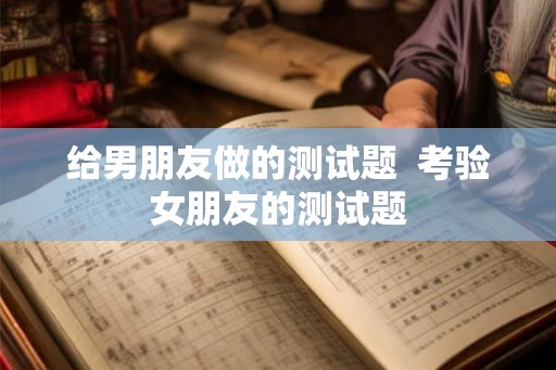 给男朋友做的测试题 考验女朋友的测试题 给男朋友做的测试题 考验女朋友的测试题