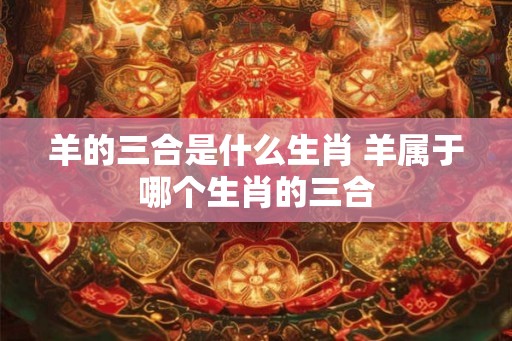 羊的三合是什么生肖 羊属于哪个生肖的三合