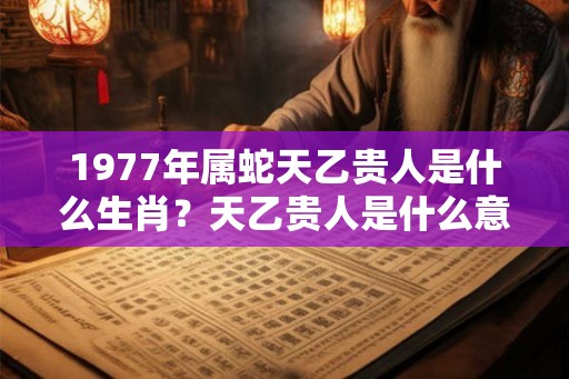 1977年属蛇天乙贵人是什么生肖？天乙贵人是什么意思？