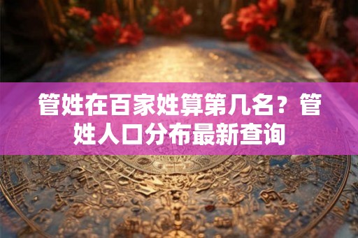 管姓在百家姓算第几名？管姓人口分布最新查询