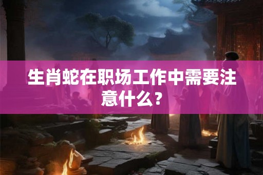 生肖蛇在职场工作中需要注意什么？