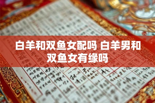白羊和双鱼女配吗 白羊男和双鱼女有缘吗