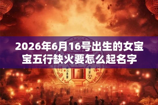 2026年6月16号出生的女宝宝五行缺火要怎么起名字