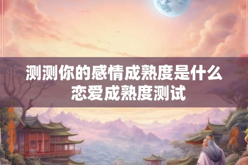 测测你的感情成熟度是什么  恋爱成熟度测试