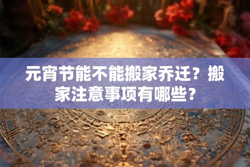 元宵节能不能搬家乔迁？搬家注意事项有哪些？