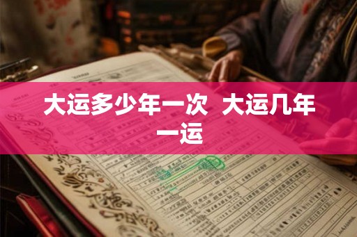 大运多少年一次 大运几年一运 大运多少年一次 大运几年一运