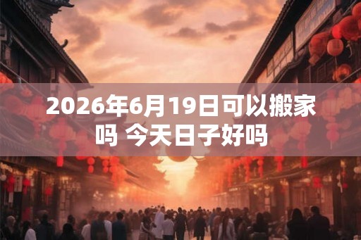 2026年6月19日可以搬家吗 今天日子好吗 2026年6月19日可以搬家吗 今天日子好吗