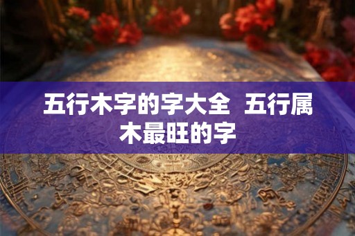五行木字的字大全  五行属木最旺的字