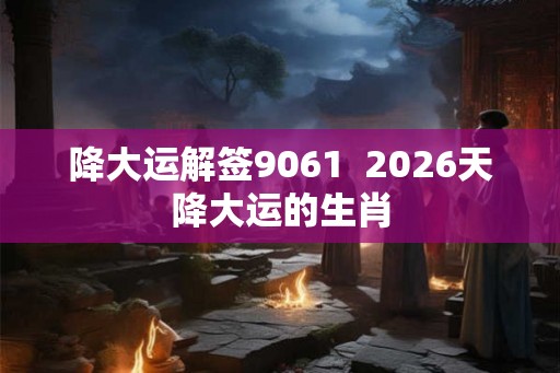 降大运解签9061  2026天降大运的生肖