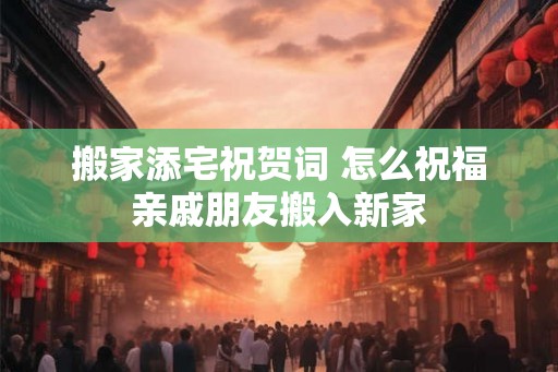 搬家添宅祝贺词 怎么祝福亲戚朋友搬入新家