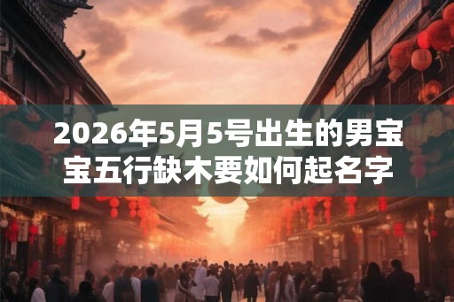2026年5月5号出生的男宝宝五行缺木要如何起名字 2026年5月5号出生的男宝宝五行缺木要如何起名字