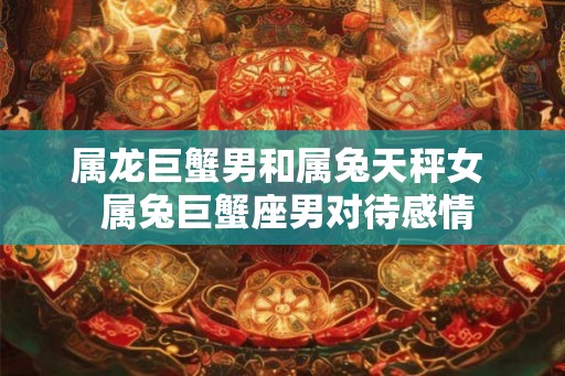 属龙巨蟹男和属兔天秤女  属兔巨蟹座男对待感情