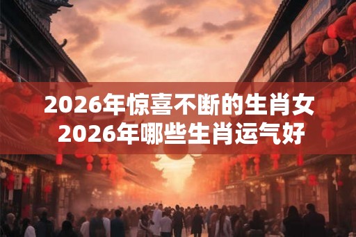 2026年惊喜不断的生肖女 2026年哪些生肖运气好