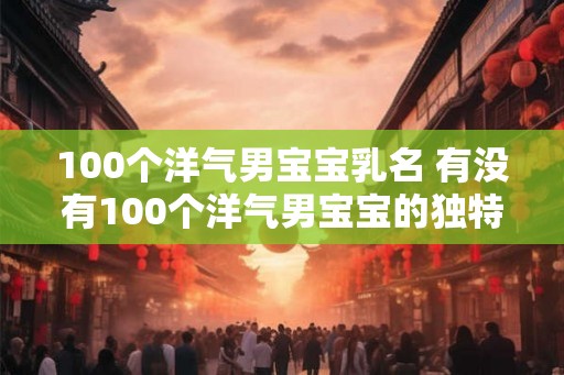 100个洋气男宝宝乳名 有没有100个洋气男宝宝的独特名字