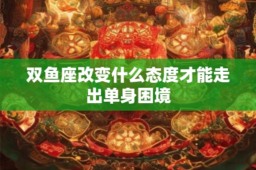 双鱼座改变什么态度才能走出单身困境 双鱼座改变什么态度才能走出单身困境
