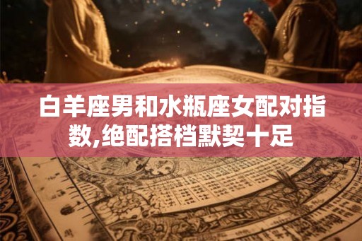 白羊座男和水瓶座女配对指数,绝配搭档默契十足 白羊座男和水瓶座女配对指数,绝配搭档默契十足