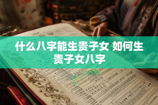 什么八字能生贵子女 如何生贵子女八字 什么八字能生贵子女 如何生贵子女八字