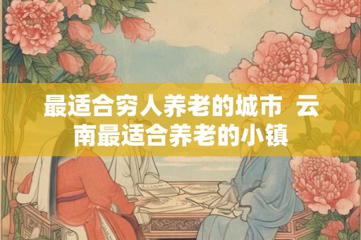 最适合穷人养老的城市  云南最适合养老的小镇