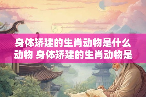 身体矫建的生肖动物是什么动物 身体矫建的生肖动物是什么动物图片